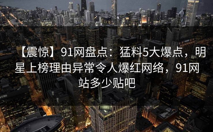 【震惊】91网盘点:猛料5大爆点,明星上榜理由异常令人爆红网络,91网站多少贴吧 【震惊】91网盘点:猛料5大爆点,明星上榜理由异常令人爆红网络,91网站多少贴吧