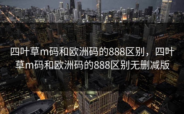 四叶草m码和欧洲码的888区别,四叶草m码和欧洲码的888区别无删减版 四叶草m码和欧洲码的888区别,四叶草m码和欧洲码的888区别无删减版