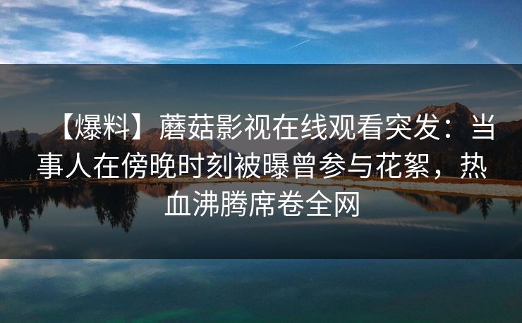 【爆料】蘑菇影视在线观看突发：当事人在傍晚时刻被曝曾参与花絮，热血沸腾席卷全网