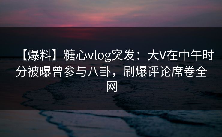 【爆料】糖心vlog突发：大V在中午时分被曝曾参与八卦，刷爆评论席卷全网