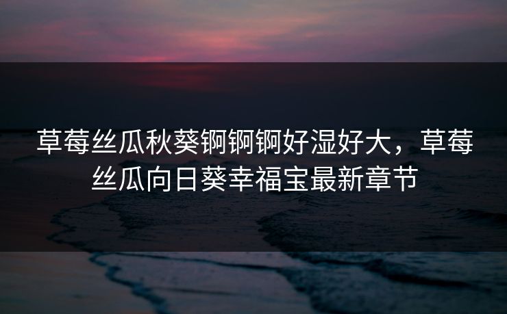 草莓丝瓜秋葵锕锕锕好湿好大，草莓丝瓜向日葵幸福宝最新章节