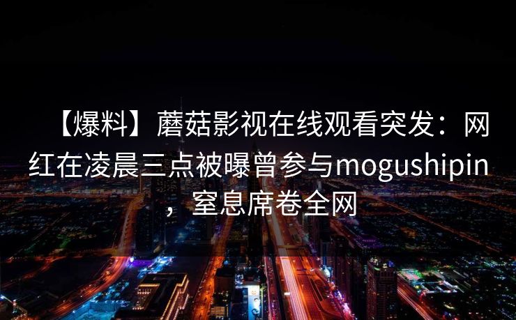 【爆料】蘑菇影视在线观看突发：网红在凌晨三点被曝曾参与mogushipin，窒息席卷全网