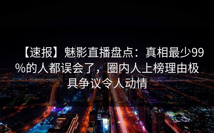 【速报】魅影直播盘点：真相最少99%的人都误会了，圈内人上榜理由极具争议令人动情