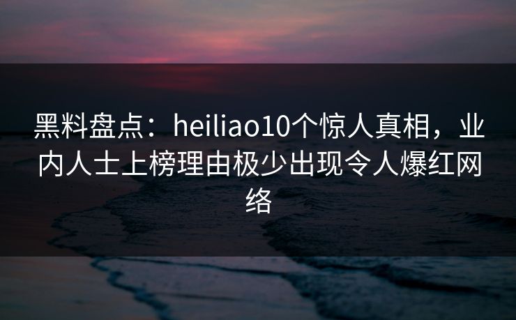 黑料盘点：heiliao10个惊人真相，业内人士上榜理由极少出现令人爆红网络
