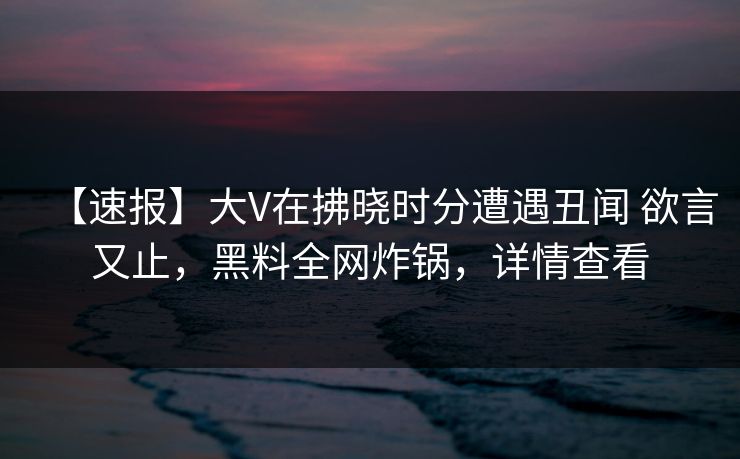 【速报】大V在拂晓时分遭遇丑闻 欲言又止，黑料全网炸锅，详情查看