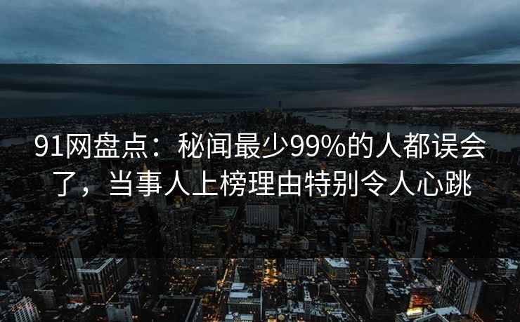 91网盘点：秘闻最少99%的人都误会了，当事人上榜理由特别令人心跳