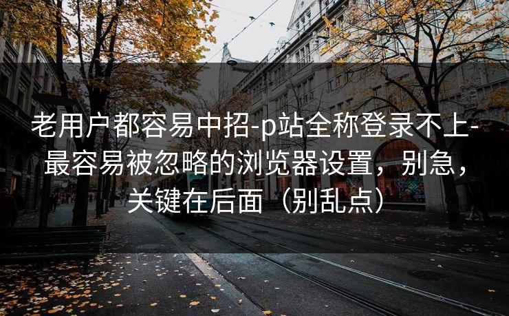 老用户都容易中招-p站全称登录不上-最容易被忽略的浏览器设置,别急,关键在后面(别乱点) 老用户都容易中招-p站全称登录不上-最容易被忽略的浏览器设置,别急,关键在后面(别乱点)