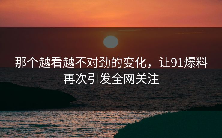 那个越看越不对劲的变化，让91爆料再次引发全网关注