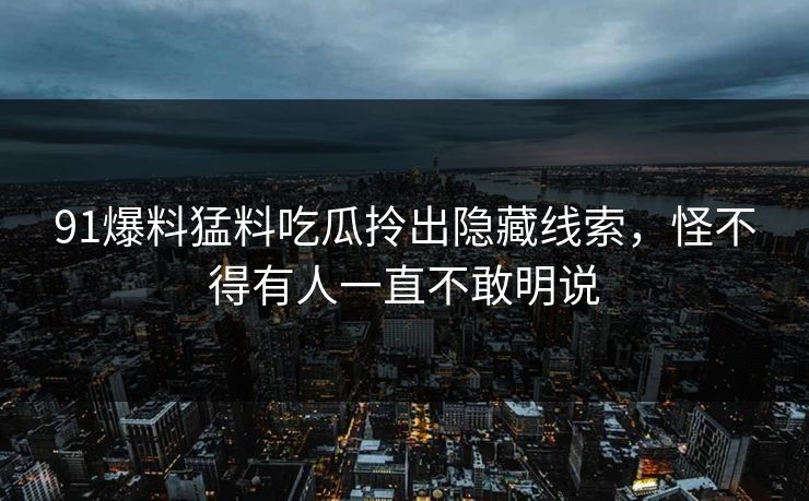 91爆料猛料吃瓜拎出隐藏线索，怪不得有人一直不敢明说