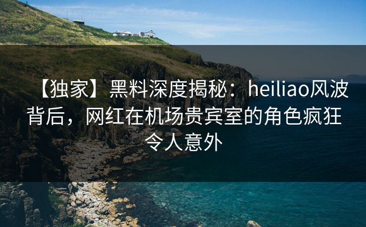 【独家】黑料深度揭秘：heiliao风波背后，网红在机场贵宾室的角色疯狂令人意外