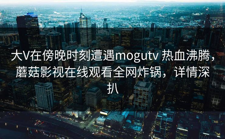 大V在傍晚时刻遭遇mogutv 热血沸腾，蘑菇影视在线观看全网炸锅，详情深扒