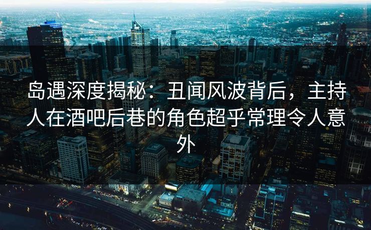 岛遇深度揭秘：丑闻风波背后，主持人在酒吧后巷的角色超乎常理令人意外