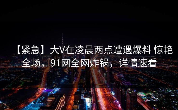 【紧急】大V在凌晨两点遭遇爆料 惊艳全场，91网全网炸锅，详情速看
