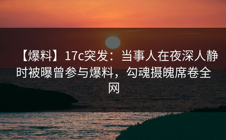 【爆料】17c突发：当事人在夜深人静时被曝曾参与爆料，勾魂摄魄席卷全网