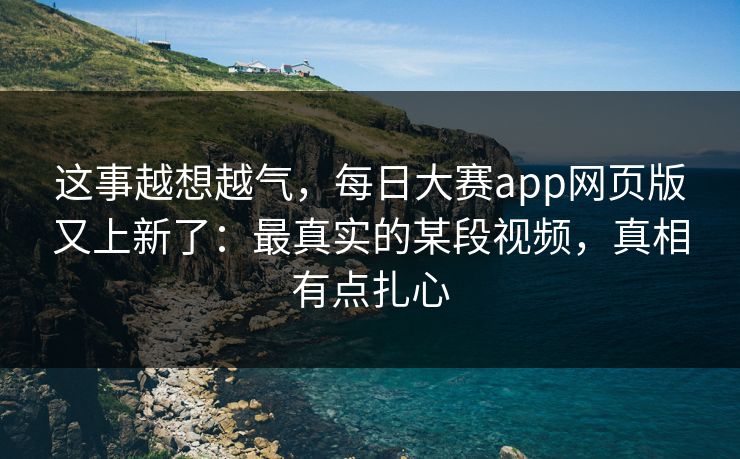 这事越想越气，每日大赛app网页版又上新了：最真实的某段视频，真相有点扎心