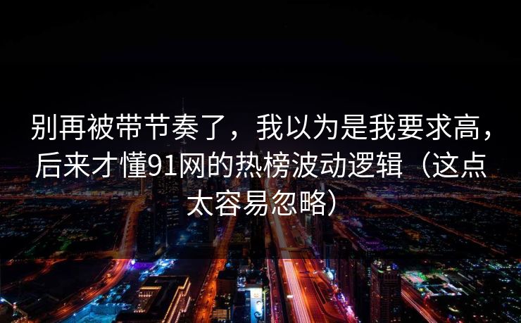 别再被带节奏了，我以为是我要求高，后来才懂91网的热榜波动逻辑（这点太容易忽略）