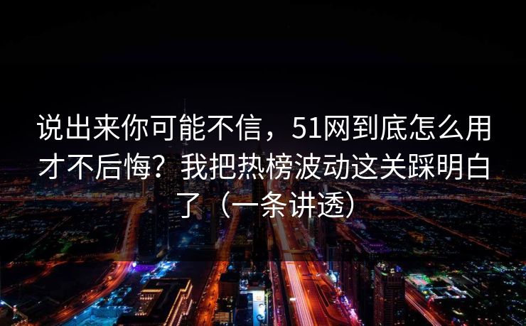 说出来你可能不信，51网到底怎么用才不后悔？我把热榜波动这关踩明白了（一条讲透）