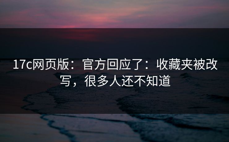 17c网页版：官方回应了：收藏夹被改写，很多人还不知道