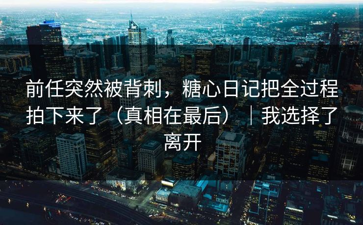前任突然被背刺，糖心日记把全过程拍下来了（真相在最后）｜我选择了离开