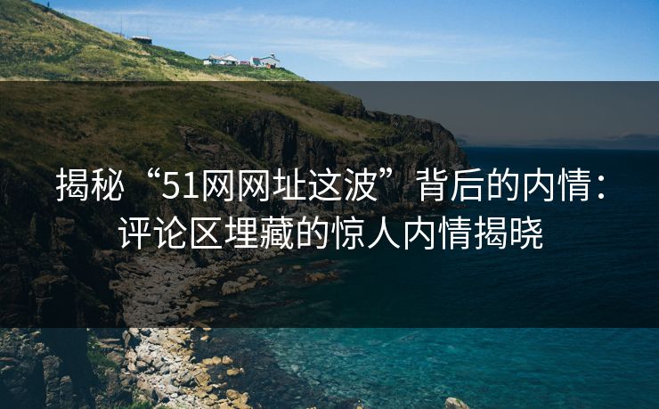 揭秘“51网网址这波”背后的内情：评论区埋藏的惊人内情揭晓